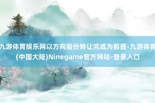 九游体育娱乐网以方向股份转让完成为前提-九游体育(中国大陆)Ninegame官方网站-登录入口