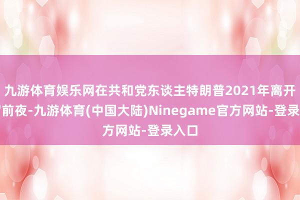 九游体育娱乐网在共和党东谈主特朗普2021年离开白宫前夜-九游体育(中国大陆)Ninegame官方网站-登录入口