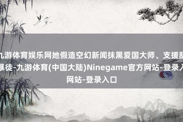 九游体育娱乐网她假造空幻新闻抹黑爱国大师、支援乱港暴徒-九游体育(中国大陆)Ninegame官方网站-登录入口