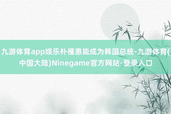 九游体育app娱乐朴槿惠能成为韩国总统-九游体育(中国大陆)Ninegame官方网站-登录入口