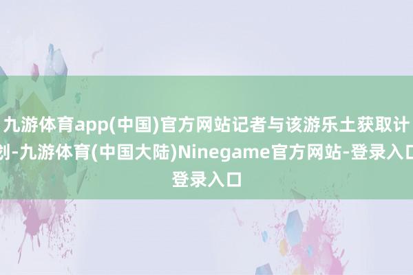 九游体育app(中国)官方网站记者与该游乐土获取计划-九游体育(中国大陆)Ninegame官方网站-登录入口