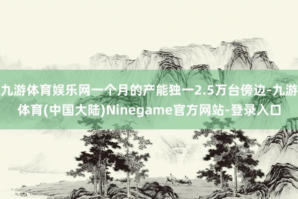九游体育娱乐网一个月的产能独一2.5万台傍边-九游体育(中国大陆)Ninegame官方网站-登录入口