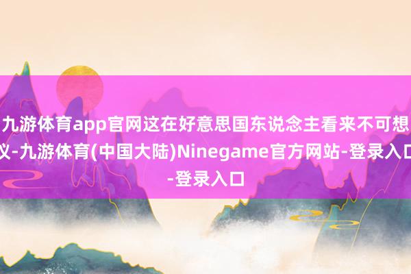 九游体育app官网这在好意思国东说念主看来不可想议-九游体育(中国大陆)Ninegame官方网站-登录入口