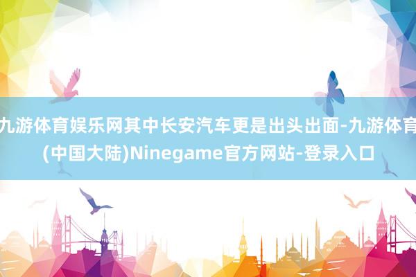 九游体育娱乐网其中长安汽车更是出头出面-九游体育(中国大陆)Ninegame官方网站-登录入口