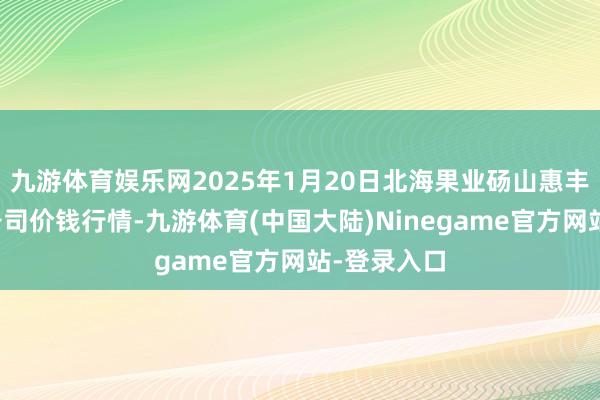 九游体育娱乐网2025年1月20日北海果业砀山惠丰市集有限公司价钱行情-九游体育(中国大陆)Ninegame官方网站-登录入口