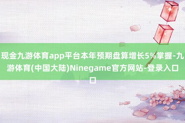 现金九游体育app平台本年预期盘算增长5%掌握-九游体育(中国大陆)Ninegame官方网站-登录入口