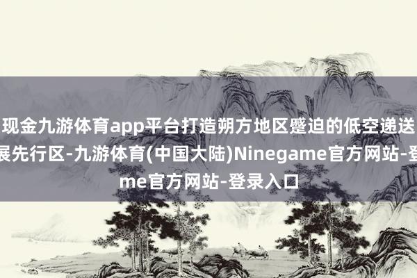 现金九游体育app平台打造朔方地区蹙迫的低空递送物流发展先行区-九游体育(中国大陆)Ninegame官方网站-登录入口