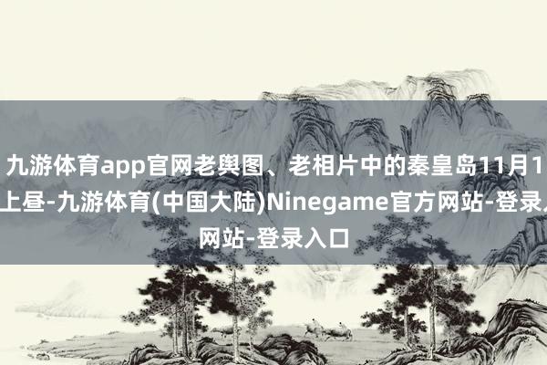 九游体育app官网老舆图、老相片中的秦皇岛11月17日上昼-九游体育(中国大陆)Ninegame官方网站-登录入口