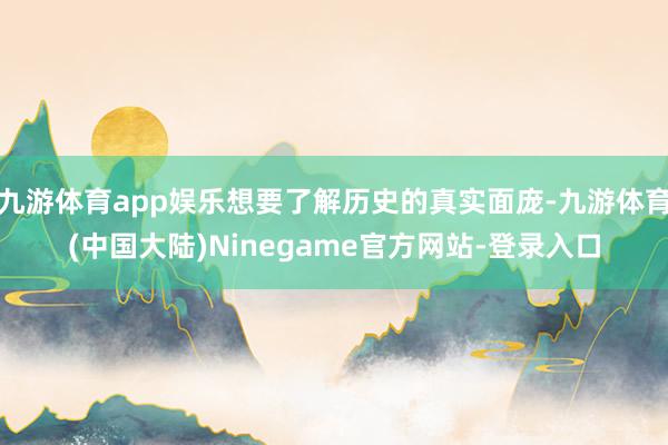 九游体育app娱乐想要了解历史的真实面庞-九游体育(中国大陆)Ninegame官方网站-登录入口