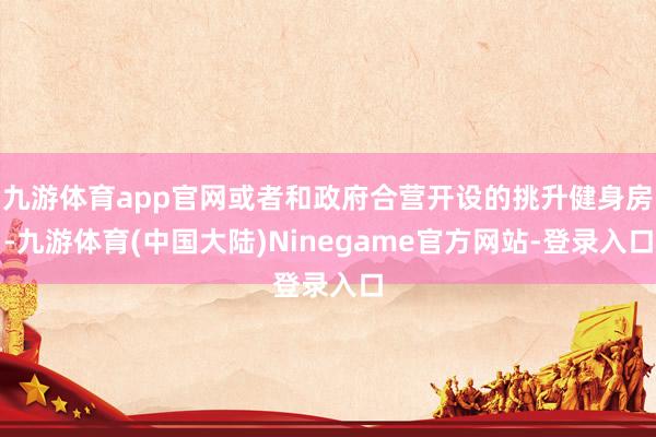 九游体育app官网或者和政府合营开设的挑升健身房-九游体育(中国大陆)Ninegame官方网站-登录入口