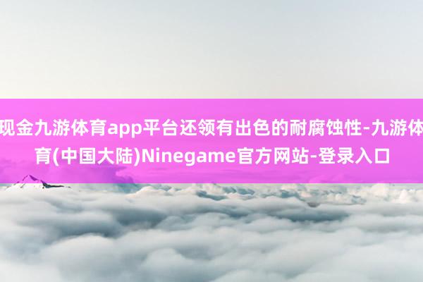 现金九游体育app平台还领有出色的耐腐蚀性-九游体育(中国大陆)Ninegame官方网站-登录入口