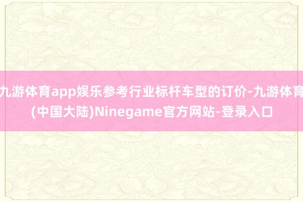 九游体育app娱乐参考行业标杆车型的订价-九游体育(中国大陆)Ninegame官方网站-登录入口