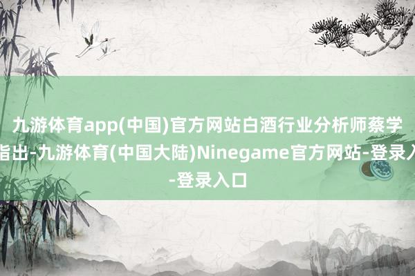 九游体育app(中国)官方网站　　白酒行业分析师蔡学飞指出-九游体育(中国大陆)Ninegame官方网站-登录入口