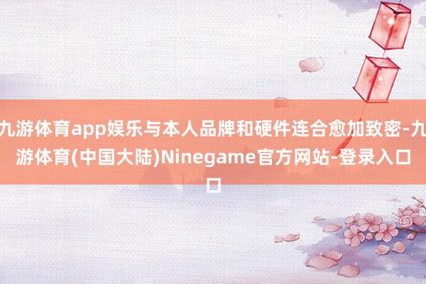 九游体育app娱乐与本人品牌和硬件连合愈加致密-九游体育(中国大陆)Ninegame官方网站-登录入口