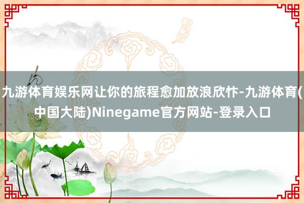 九游体育娱乐网让你的旅程愈加放浪欣忭-九游体育(中国大陆)Ninegame官方网站-登录入口
