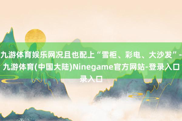 九游体育娱乐网况且也配上“雪柜、彩电、大沙发”-九游体育(中国大陆)Ninegame官方网站-登录入口