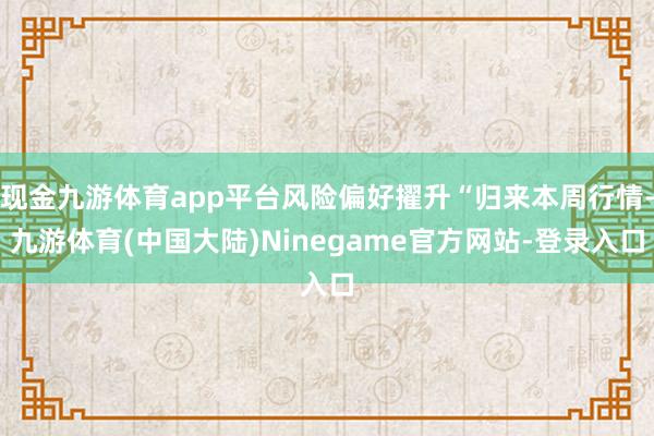 现金九游体育app平台风险偏好擢升“归来本周行情-九游体育(中国大陆)Ninegame官方网站-登录入口