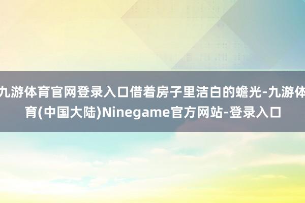 九游体育官网登录入口借着房子里洁白的蟾光-九游体育(中国大陆)Ninegame官方网站-登录入口