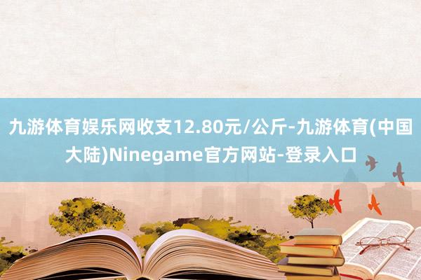 九游体育娱乐网收支12.80元/公斤-九游体育(中国大陆)Ninegame官方网站-登录入口