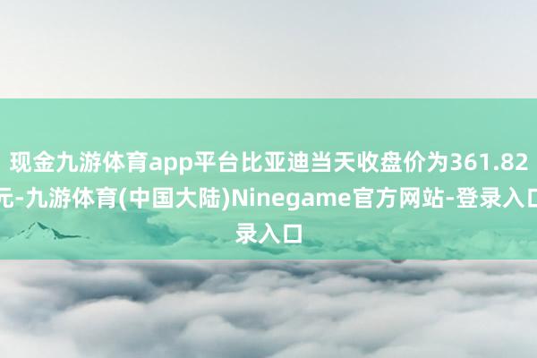 现金九游体育app平台比亚迪当天收盘价为361.82元-九游体育(中国大陆)Ninegame官方网站-登录入口