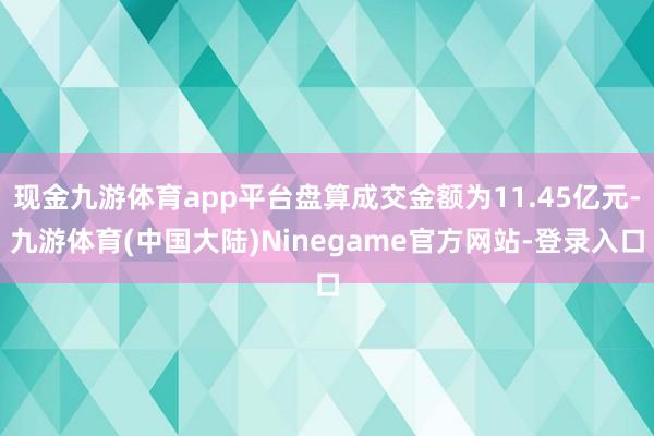 现金九游体育app平台盘算成交金额为11.45亿元-九游体育(中国大陆)Ninegame官方网站-登录入口