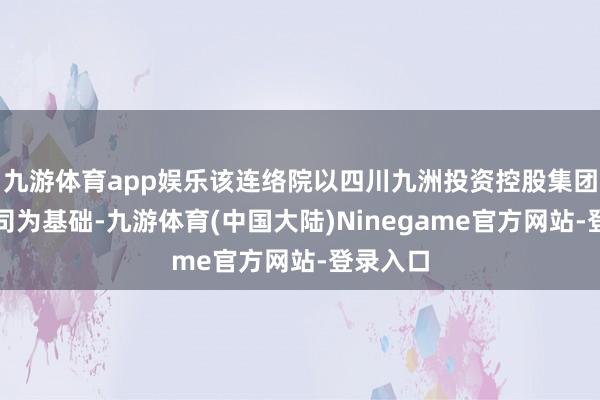 九游体育app娱乐该连络院以四川九洲投资控股集团有限公司为基础-九游体育(中国大陆)Ninegame官方网站-登录入口