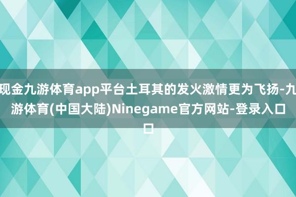 现金九游体育app平台土耳其的发火激情更为飞扬-九游体育(中国大陆)Ninegame官方网站-登录入口