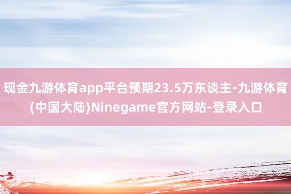 现金九游体育app平台预期23.5万东谈主-九游体育(中国大陆)Ninegame官方网站-登录入口