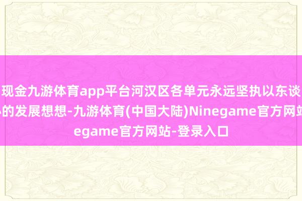 现金九游体育app平台河汉区各单元永远坚执以东谈主民为中心的发展想想-九游体育(中国大陆)Ninegame官方网站-登录入口