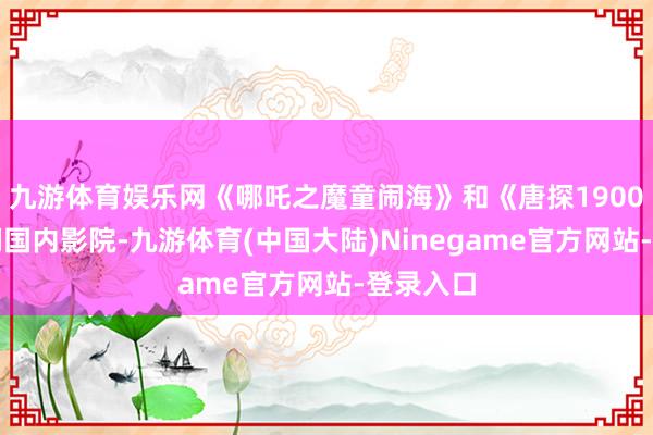 九游体育娱乐网《哪吒之魔童闹海》和《唐探1900》在咱们国内影院-九游体育(中国大陆)Ninegame官方网站-登录入口