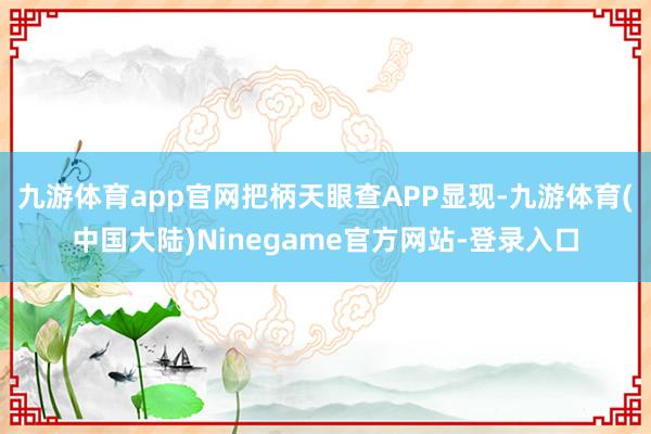九游体育app官网把柄天眼查APP显现-九游体育(中国大陆)Ninegame官方网站-登录入口
