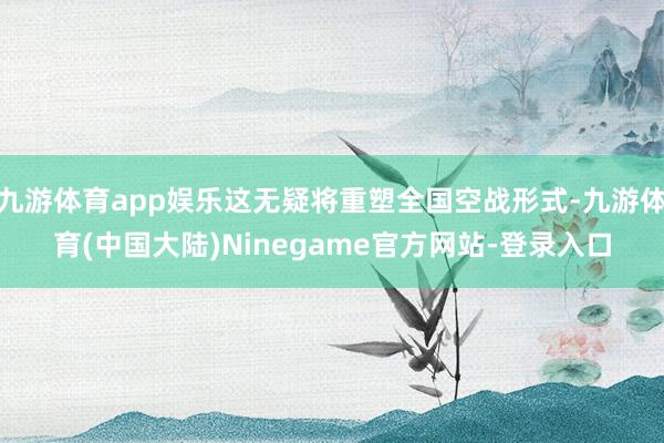 九游体育app娱乐这无疑将重塑全国空战形式-九游体育(中国大陆)Ninegame官方网站-登录入口