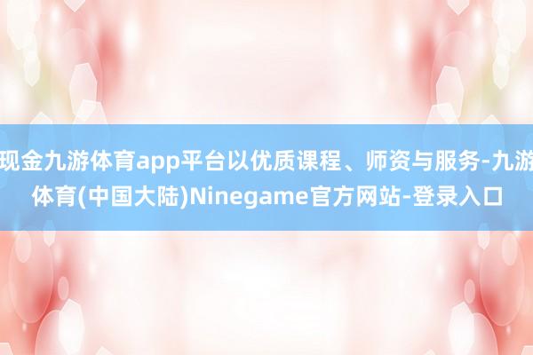 现金九游体育app平台以优质课程、师资与服务-九游体育(中国大陆)Ninegame官方网站-登录入口