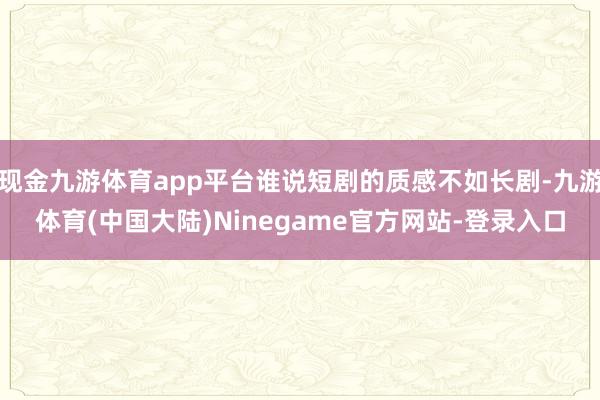现金九游体育app平台谁说短剧的质感不如长剧-九游体育(中国大陆)Ninegame官方网站-登录入口