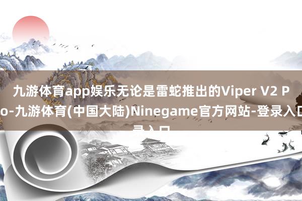 九游体育app娱乐无论是雷蛇推出的Viper V2 Pro-九游体育(中国大陆)Ninegame官方网站-登录入口