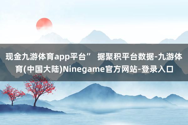 现金九游体育app平台”  　　据聚积平台数据-九游体育(中国大陆)Ninegame官方网站-登录入口