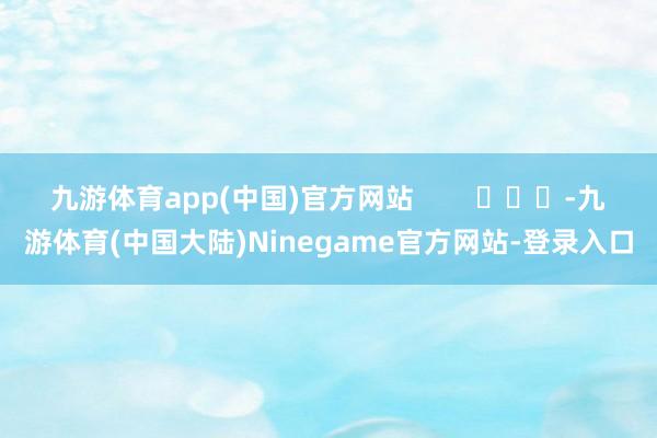 九游体育app(中国)官方网站        			-九游体育(中国大陆)Ninegame官方网站-登录入口