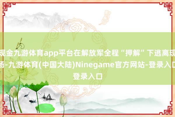 现金九游体育app平台在解放军全程“押解”下逃离现场-九游体育(中国大陆)Ninegame官方网站-登录入口