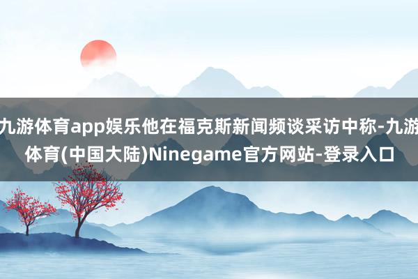 九游体育app娱乐他在福克斯新闻频谈采访中称-九游体育(中国大陆)Ninegame官方网站-登录入口