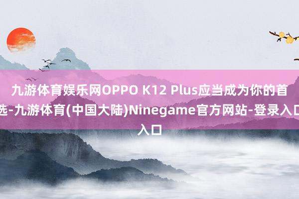 九游体育娱乐网OPPO K12 Plus应当成为你的首选-九游体育(中国大陆)Ninegame官方网站-登录入口
