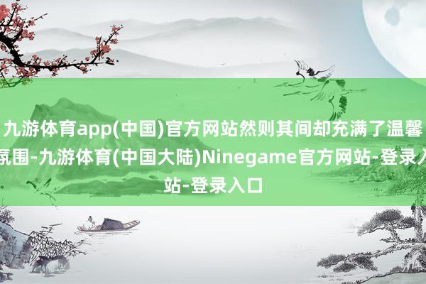 九游体育app(中国)官方网站然则其间却充满了温馨的氛围-九游体育(中国大陆)Ninegame官方网站-登录入口
