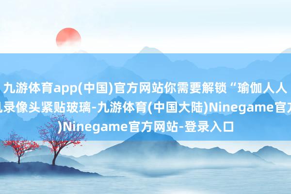 九游体育app(中国)官方网站你需要解锁“瑜伽人人”姿势——将手机录像头紧贴玻璃-九游体育(中国大陆)Ninegame官方网站-登录入口