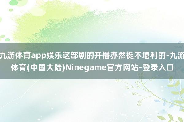九游体育app娱乐这部剧的开播亦然挺不堪利的-九游体育(中国大陆)Ninegame官方网站-登录入口