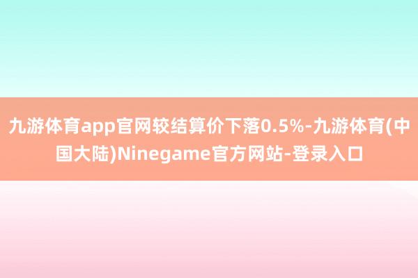 九游体育app官网较结算价下落0.5%-九游体育(中国大陆)Ninegame官方网站-登录入口