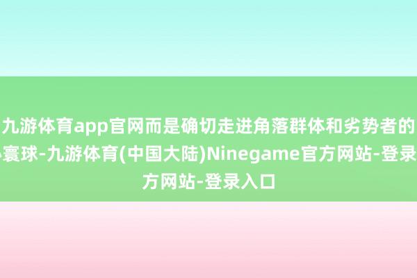 九游体育app官网而是确切走进角落群体和劣势者的内心寰球-九游体育(中国大陆)Ninegame官方网站-登录入口