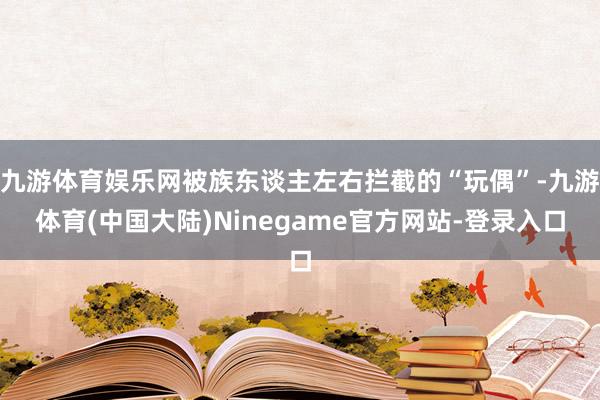 九游体育娱乐网被族东谈主左右拦截的“玩偶”-九游体育(中国大陆)Ninegame官方网站-登录入口