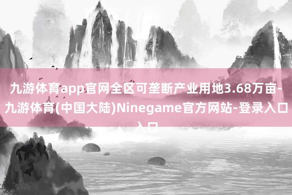 九游体育app官网全区可垄断产业用地3.68万亩-九游体育(中国大陆)Ninegame官方网站-登录入口