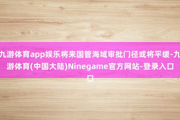 九游体育app娱乐将来国管海域审批门径或将平缓-九游体育(中国大陆)Ninegame官方网站-登录入口