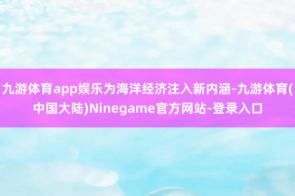 九游体育app娱乐为海洋经济注入新内涵-九游体育(中国大陆)Ninegame官方网站-登录入口