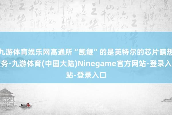 九游体育娱乐网高通所“觊觎”的是英特尔的芯片瞎想业务-九游体育(中国大陆)Ninegame官方网站-登录入口